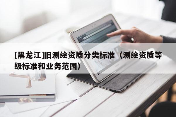[黑龍江]舊測繪資質分類標準（測繪資質等級標準和業務范圍）
