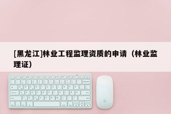 [黑龍江]林業工程監理資質的申請（林業監理證）