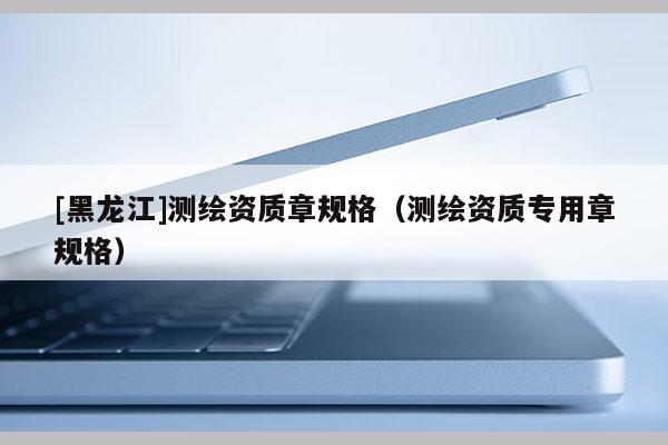 [黑龍江]測繪資質章規格（測繪資質專用章規格）