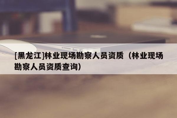 [黑龍江]林業現場勘察人員資質（林業現場勘察人員資質查詢）