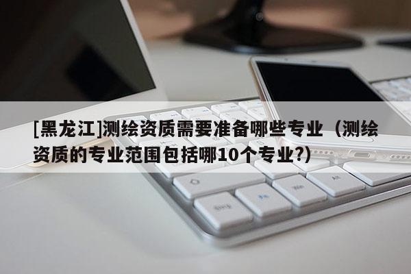 [黑龍江]測繪資質需要準備哪些專業（測繪資質的專業范圍包括哪10個專業?）