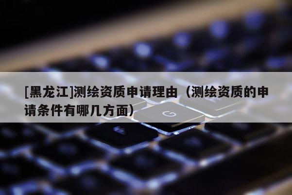 [黑龍江]測繪資質申請理由（測繪資質的申請條件有哪幾方面）