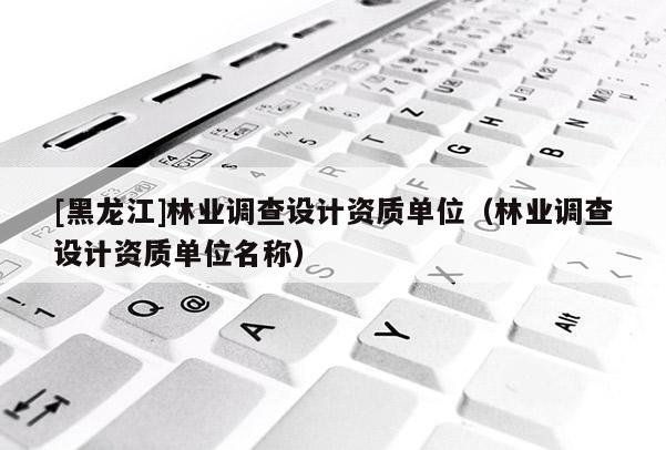 [黑龍江]林業調查設計資質單位（林業調查設計資質單位名稱）