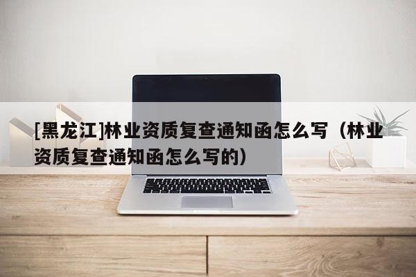 [黑龍江]林業資質復查通知函怎么寫（林業資質復查通知函怎么寫的）