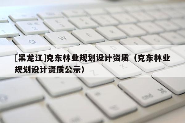 [黑龍江]克東林業規劃設計資質（克東林業規劃設計資質公示）