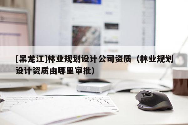 [黑龍江]林業規劃設計公司資質（林業規劃設計資質由哪里審批）