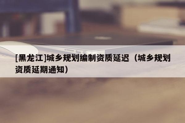 [黑龍江]城鄉規劃編制資質延遲（城鄉規劃資質延期通知）
