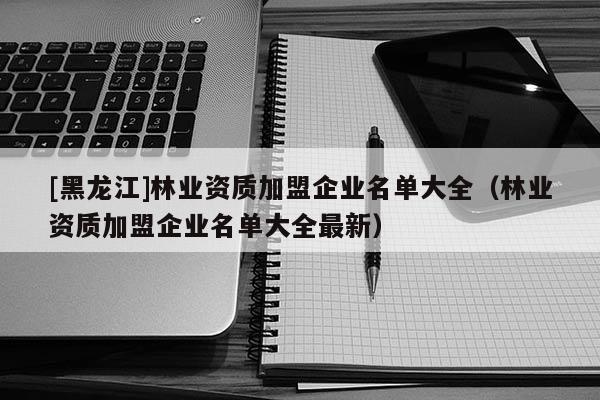 [黑龍江]林業資質加盟企業名單大全（林業資質加盟企業名單大全最新）