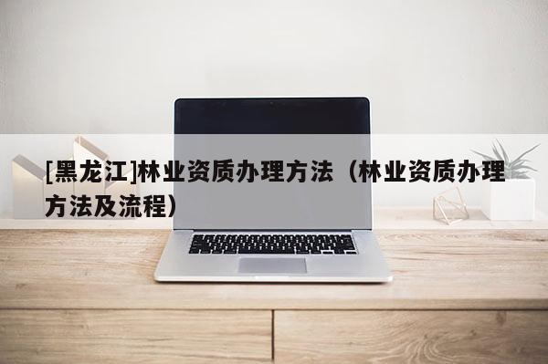 [黑龍江]林業資質辦理方法（林業資質辦理方法及流程）