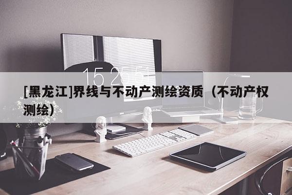 [黑龍江]界線與不動產測繪資質（不動產權測繪）