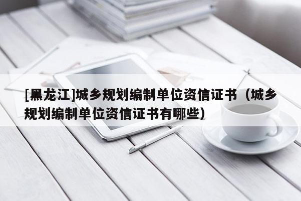 [黑龍江]城鄉規劃編制單位資信證書（城鄉規劃編制單位資信證書有哪些）