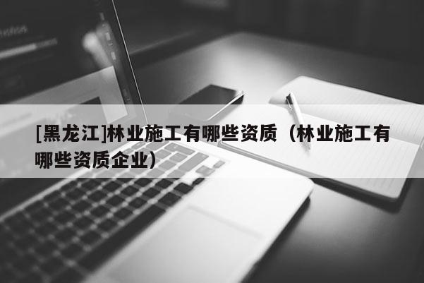 [黑龍江]林業(yè)施工有哪些資質(zhì)（林業(yè)施工有哪些資質(zhì)企業(yè)）