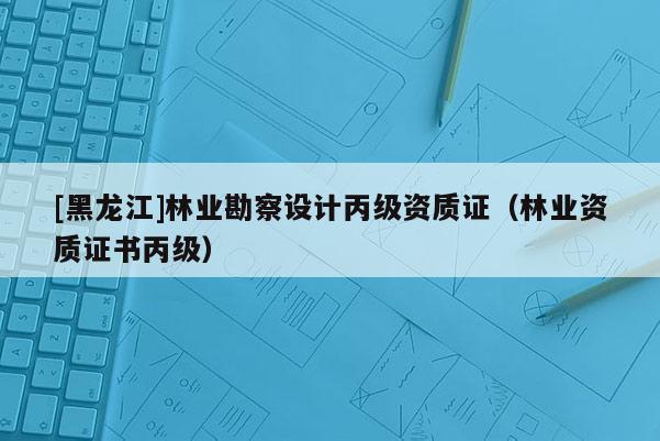 [黑龍江]林業勘察設計丙級資質證（林業資質證書丙級）