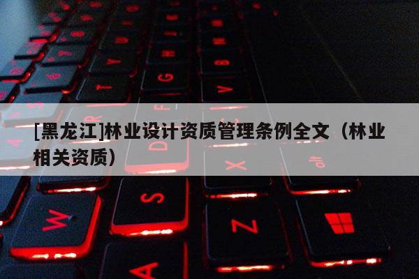 [黑龍江]林業(yè)設(shè)計資質(zhì)管理條例全文（林業(yè)相關(guān)資質(zhì)）