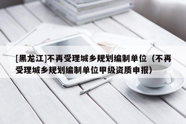 [黑龍江]不再受理城鄉(xiāng)規(guī)劃編制單位（不再受理城鄉(xiāng)規(guī)劃編制單位甲級(jí)資質(zhì)申報(bào)）