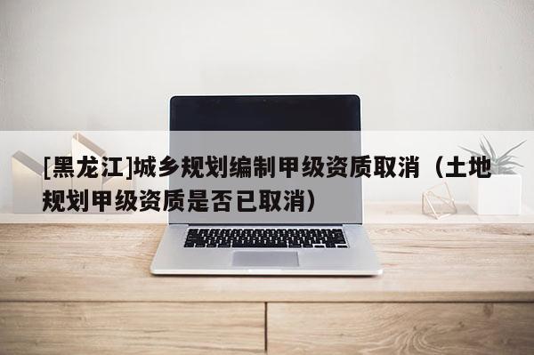 [黑龍江]城鄉規劃編制甲級資質取消（土地規劃甲級資質是否已取消）