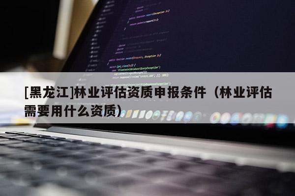[黑龍江]林業評估資質申報條件（林業評估需要用什么資質）
