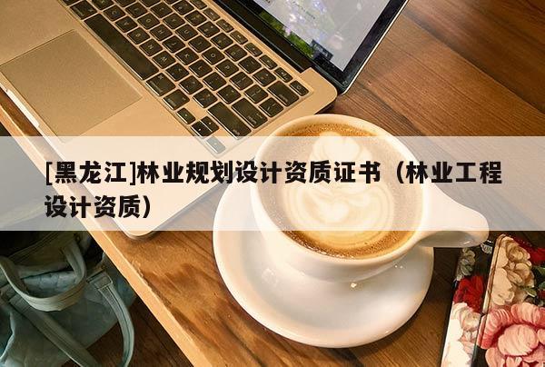 [黑龍江]林業規劃設計資質證書（林業工程設計資質）