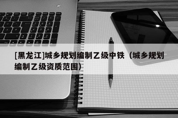 [黑龍江]城鄉規劃編制乙級中鐵（城鄉規劃編制乙級資質范圍）