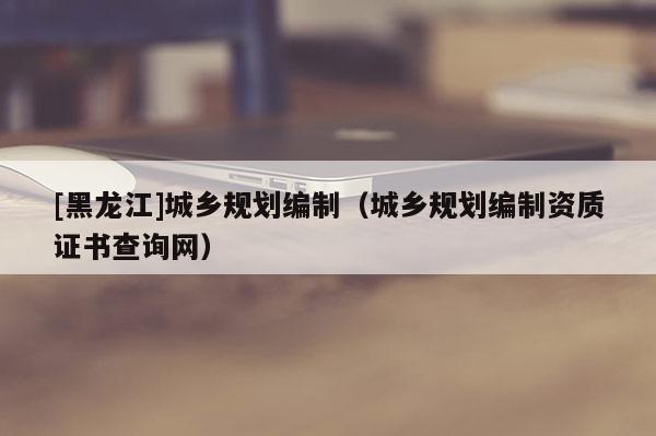 [黑龍江]城鄉規劃編制（城鄉規劃編制資質證書查詢網）