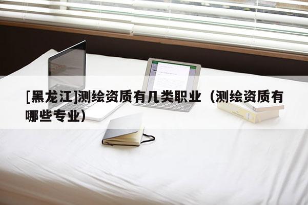 [黑龍江]測繪資質有幾類職業（測繪資質有哪些專業）