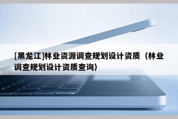 [黑龍江]林業(yè)資源調(diào)查規(guī)劃設(shè)計(jì)資質(zhì)（林業(yè)調(diào)查規(guī)劃設(shè)計(jì)資質(zhì)查詢）