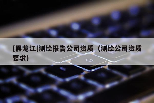 [黑龍江]測繪報告公司資質（測繪公司資質要求）