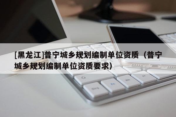 [黑龍江]普寧城鄉規劃編制單位資質（普寧城鄉規劃編制單位資質要求）