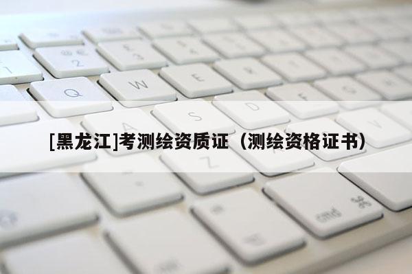 [黑龍江]考測繪資質證（測繪資格證書）