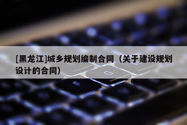 [黑龍江]城鄉規劃編制合同（關于建設規劃設計的合同）