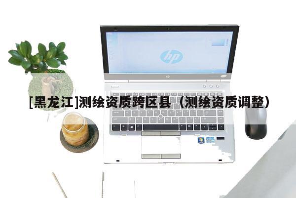 [黑龍江]測繪資質跨區縣（測繪資質調整）