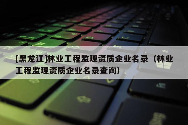[黑龍江]林業工程監理資質企業名錄（林業工程監理資質企業名錄查詢）