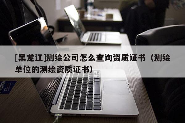 [黑龍江]測繪公司怎么查詢資質證書（測繪單位的測繪資質證書）