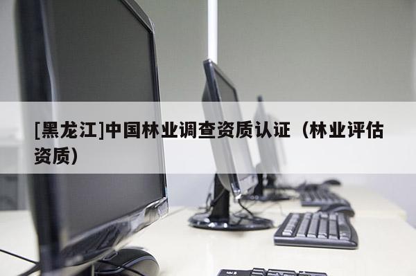 [黑龍江]中國林業調查資質認證（林業評估資質）