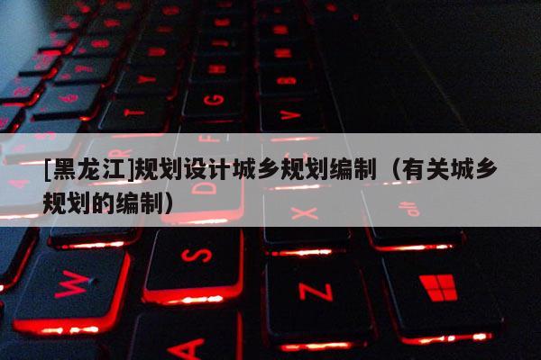 [黑龍江]規劃設計城鄉規劃編制（有關城鄉規劃的編制）