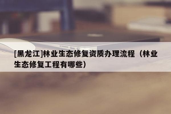 [黑龍江]林業生態修復資質辦理流程（林業生態修復工程有哪些）