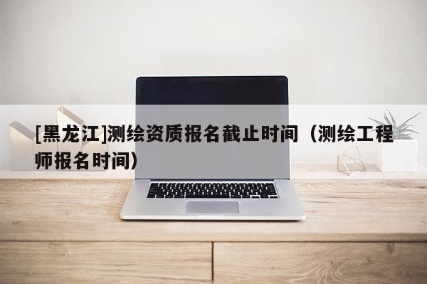 [黑龍江]測繪資質報名截止時間（測繪工程師報名時間）