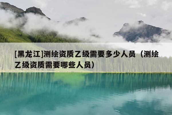 [黑龍江]測繪資質乙級需要多少人員（測繪乙級資質需要哪些人員）