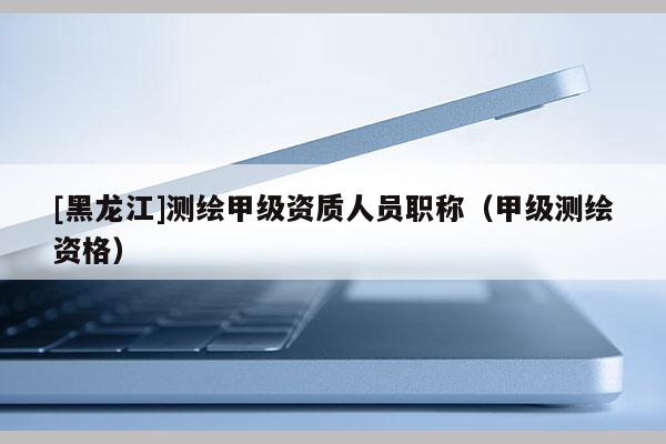[黑龍江]測繪甲級資質人員職稱（甲級測繪資格）