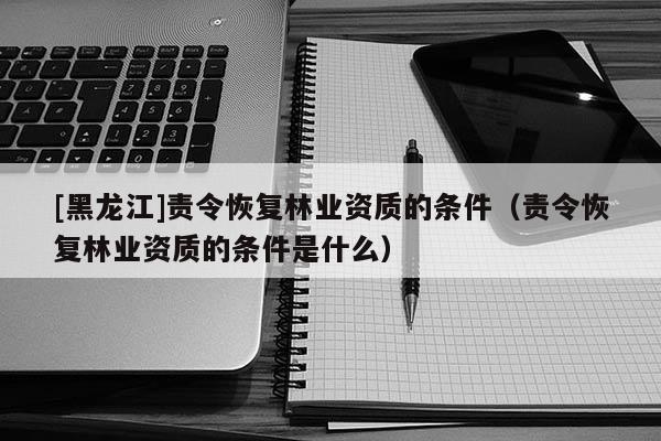 [黑龍江]責令恢復林業資質的條件（責令恢復林業資質的條件是什么）