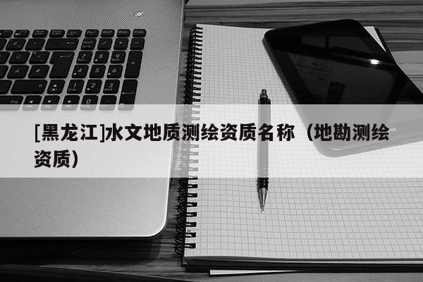 [黑龍江]水文地質(zhì)測(cè)繪資質(zhì)名稱（地勘測(cè)繪資質(zhì)）