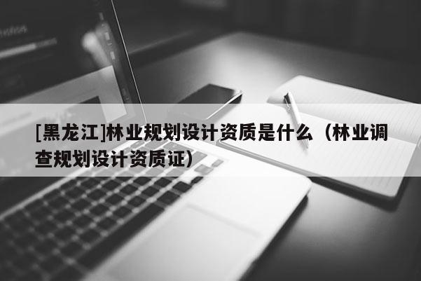 [黑龍江]林業規劃設計資質是什么（林業調查規劃設計資質證）