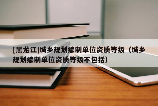 [黑龍江]城鄉規劃編制單位資質等級（城鄉規劃編制單位資質等級不包括）