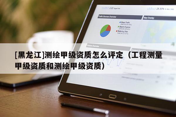 [黑龍江]測繪甲級資質怎么評定（工程測量甲級資質和測繪甲級資質）
