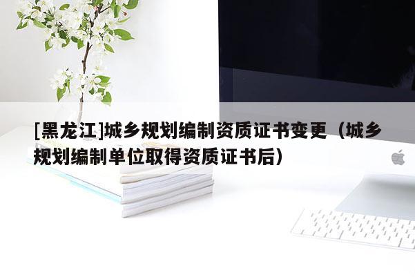 [黑龍江]城鄉規劃編制資質證書變更（城鄉規劃編制單位取得資質證書后）
