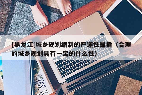 [黑龍江]城鄉規劃編制的嚴謹性是指（合理的城鄉規劃具有一定的什么性）