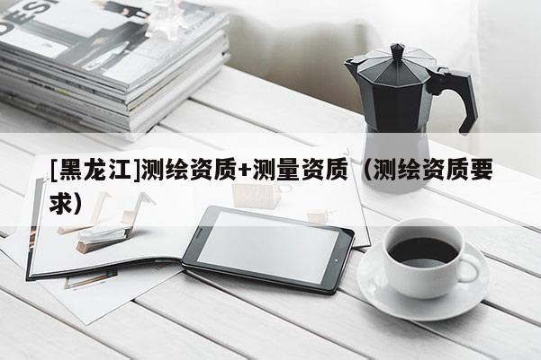 [黑龍江]測繪資質+測量資質（測繪資質要求）