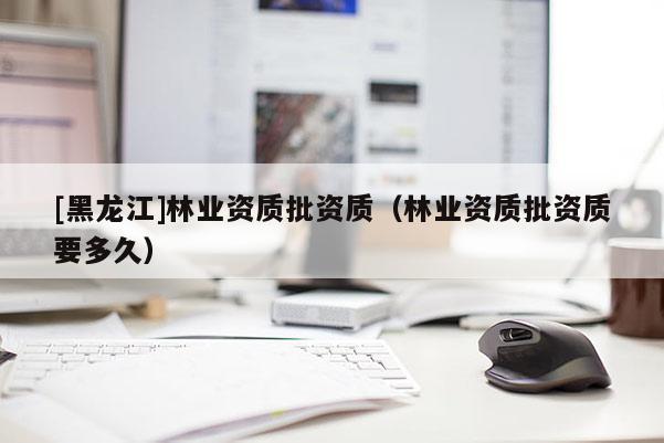 [黑龍江]林業資質批資質（林業資質批資質要多久）