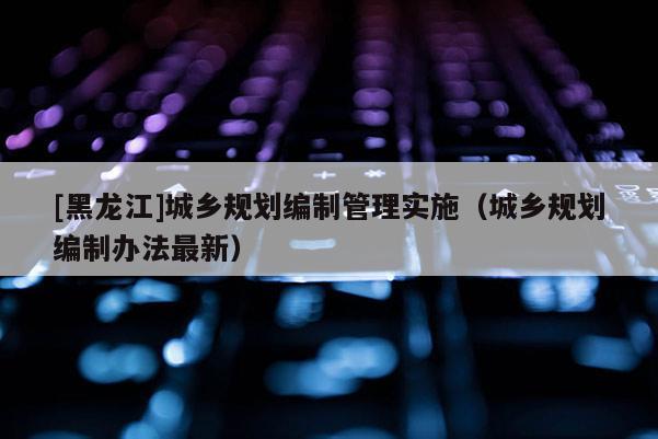 [黑龍江]城鄉規劃編制管理實施（城鄉規劃編制辦法最新）