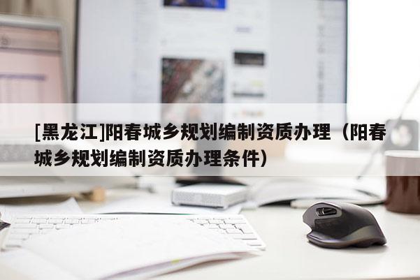 [黑龍江]陽春城鄉規劃編制資質辦理（陽春城鄉規劃編制資質辦理條件）